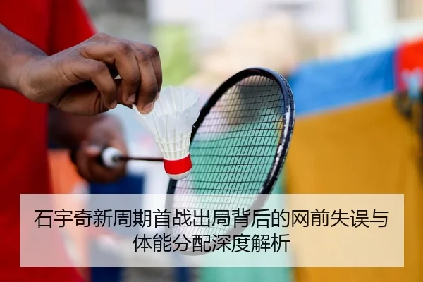 石宇奇新周期首战出局背后的网前失误与体能分配深度解析