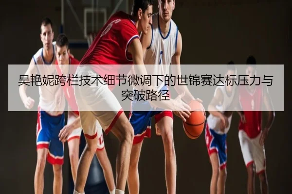 吴艳妮跨栏技术细节微调下的世锦赛达标压力与突破路径
