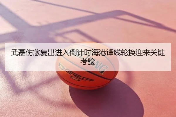 武磊伤愈复出进入倒计时海港锋线轮换迎来关键考验