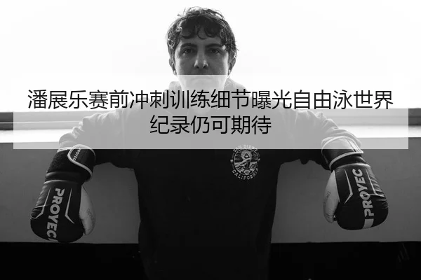 潘展乐赛前冲刺训练细节曝光自由泳世界纪录仍可期待