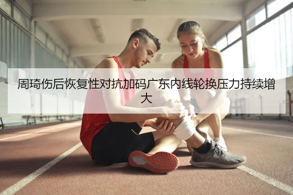 周琦伤后恢复性对抗加码广东内线轮换压力持续增大