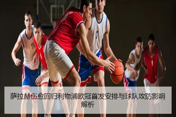 萨拉赫伤愈回归利物浦欧冠首发安排与球队攻防影响解析