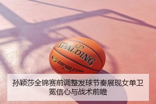 孙颖莎全锦赛前调整发球节奏展现女单卫冕信心与战术前瞻