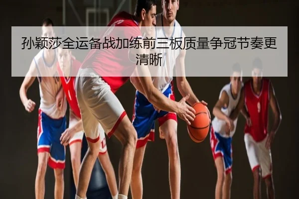 孙颖莎全运备战加练前三板质量争冠节奏更清晰