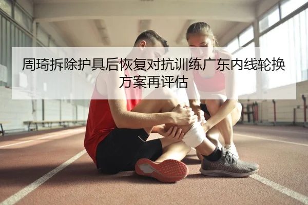 周琦拆除护具后恢复对抗训练广东内线轮换方案再评估
