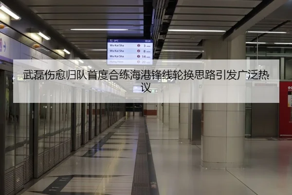武磊伤愈归队首度合练海港锋线轮换思路引发广泛热议